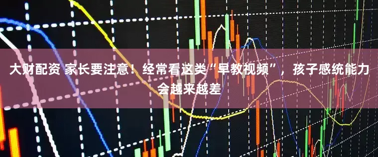 大财配资 家长要注意！经常看这类“早教视频”，孩子感统能力会越来越差