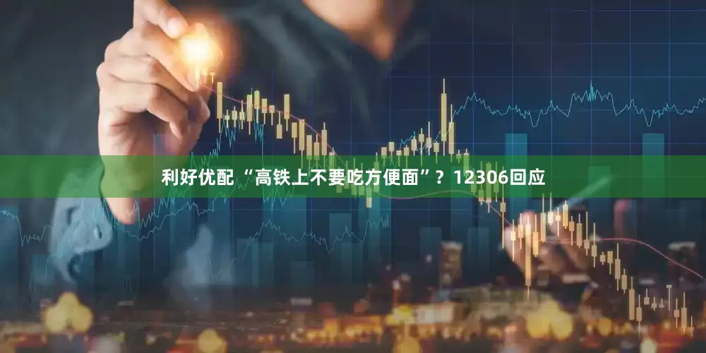 利好优配 “高铁上不要吃方便面”？12306回应