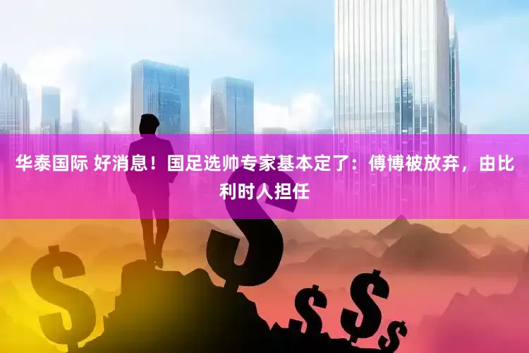 华泰国际 好消息！国足选帅专家基本定了：傅博被放弃，由比利时人担任