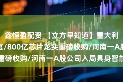鑫恒盈配资 【立方早知道】重大利好！国务院批复/800亿芯片龙头重磅收购/河南一A股公司入局具身智能