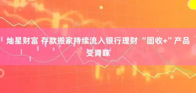 灿星财富 存款搬家持续流入银行理财 “固收+”产品受青睐