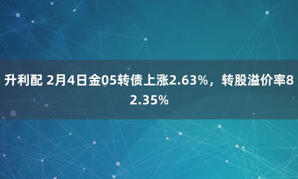 升利配 2月4日金05转债上涨2.63%，转股溢价率82.35%