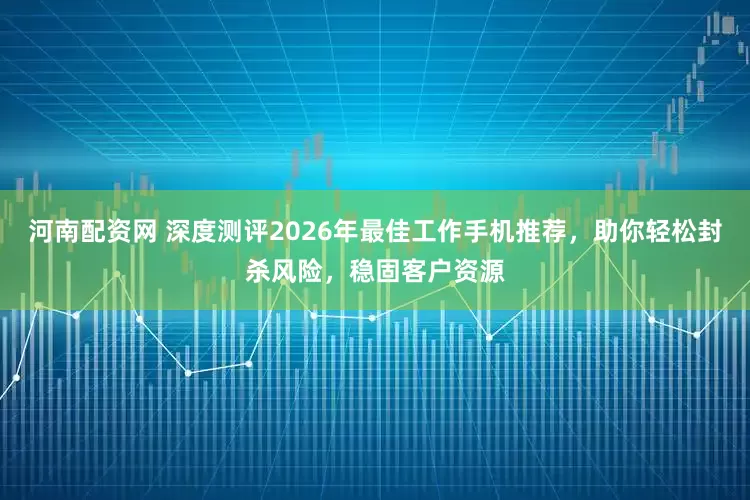 河南配资网 深度测评2026年最佳工作手机推荐，助你轻松封杀风险，稳固客户资源