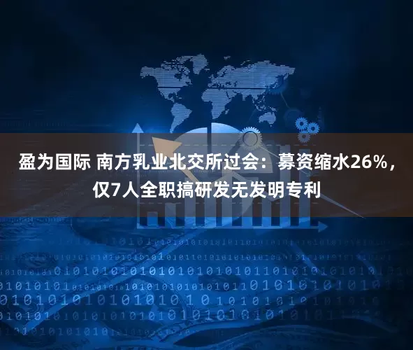 盈为国际 南方乳业北交所过会：募资缩水26%，仅7人全职搞研发无发明专利